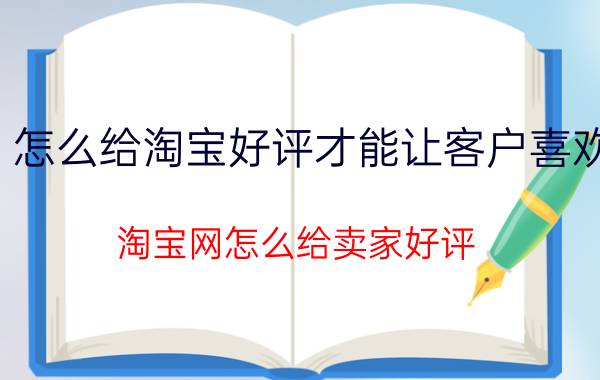 怎么给淘宝好评才能让客户喜欢 淘宝网怎么给卖家好评？